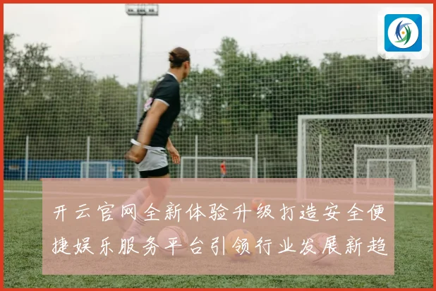 开云官网全新体验升级打造安全便捷娱乐服务平台引领行业发展新趋势
