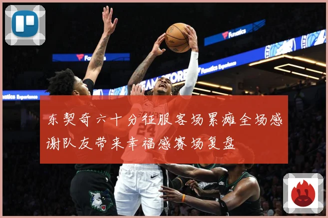 东契奇六十分征服客场累瘫全场感谢队友带来幸福感赛场复盘