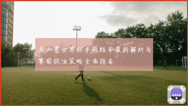 美加墨世界杯夺冠赔率最新解析与赛前投注策略全面指南