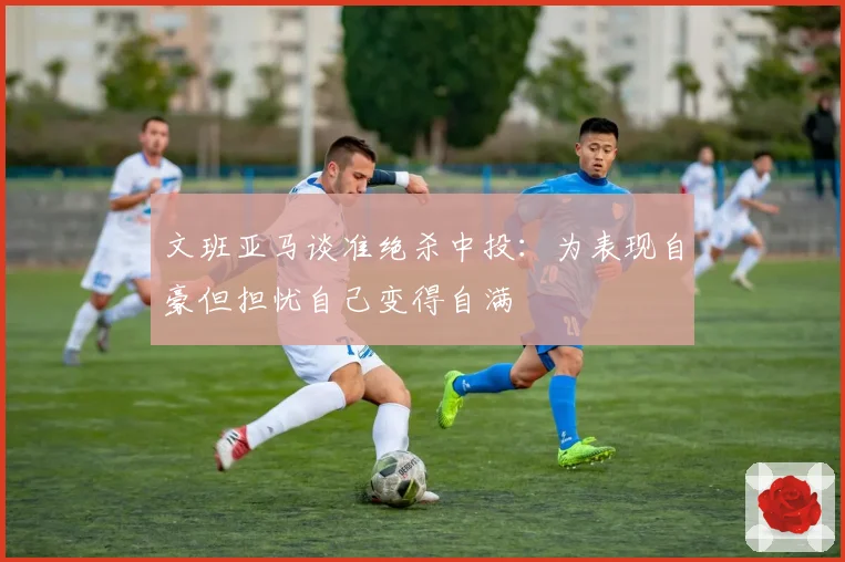 文班亚马谈准绝杀中投：为表现自豪但担忧自己变得自满