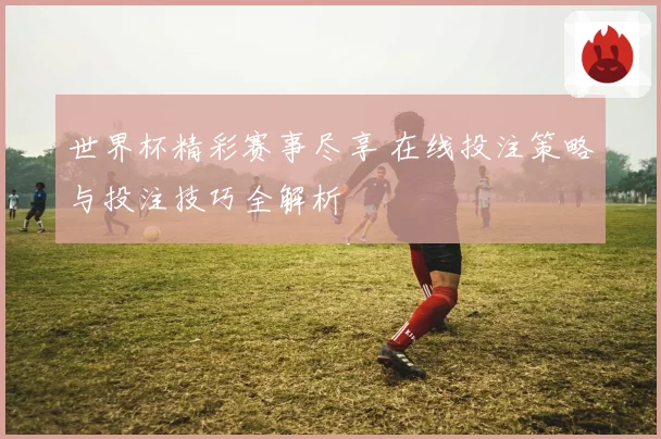 世界杯精彩赛事尽享 在线投注策略与投注技巧全解析