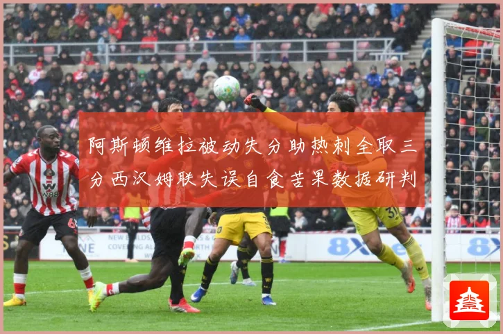 阿斯顿维拉被动失分助热刺全取三分西汉姆联失误自食苦果数据研判