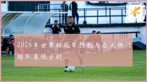 2026年世界杯冠军预测与各大热门球队表现分析