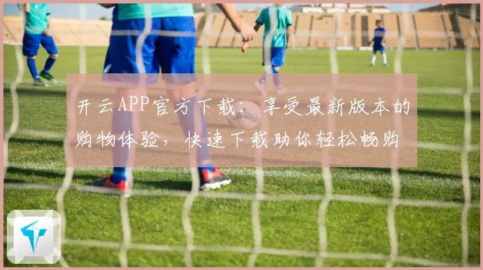 开云APP官方下载：享受最新版本的购物体验，快速下载助你轻松畅购