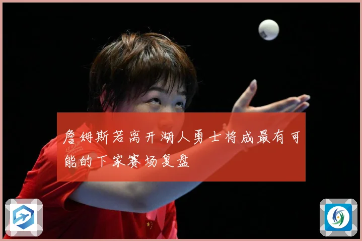 詹姆斯若离开湖人勇士将成最有可能的下家赛场复盘
