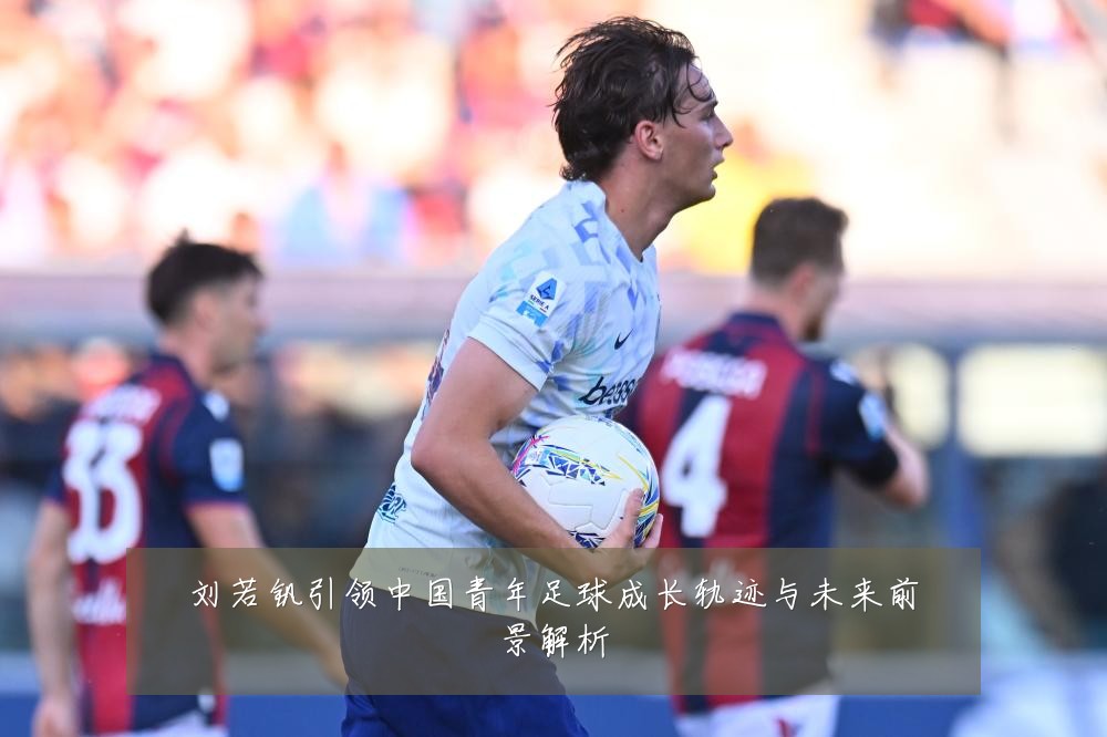 刘若钒引领中国青年足球成长轨迹与未来前景解析